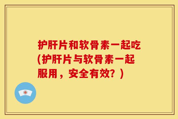 护肝片和软骨素一起吃(护肝片与软骨素一起服用，安全有效？)