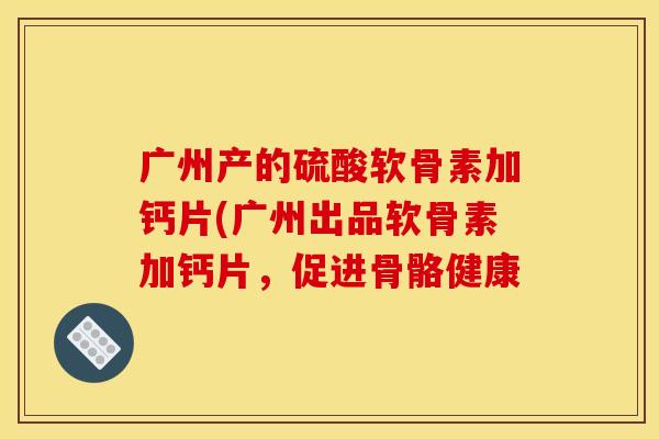 广州产的硫酸软骨素加钙片(广州出品软骨素加钙片，促进骨骼健康