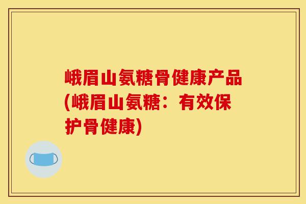 峨眉山氨糖骨健康产品(峨眉山氨糖：有效保护骨健康)