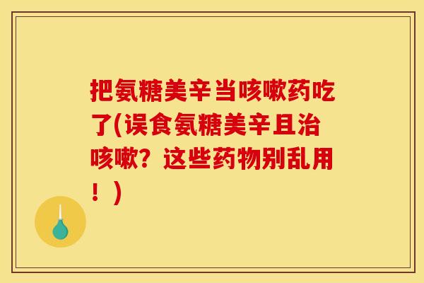 把氨糖美辛当咳嗽药吃了(误食氨糖美辛且治咳嗽？这些药物别乱用！)
