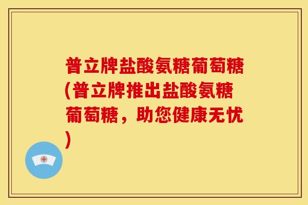 普立牌盐酸氨糖葡萄糖(普立牌推出盐酸氨糖葡萄糖，助您健康无忧)