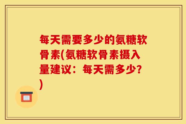 每天需要多少的氨糖软骨素(氨糖软骨素摄入量建议:每天需多少?) 每天需要多少的氨糖软骨素(氨糖软骨素摄入量建议:每天需多少?)