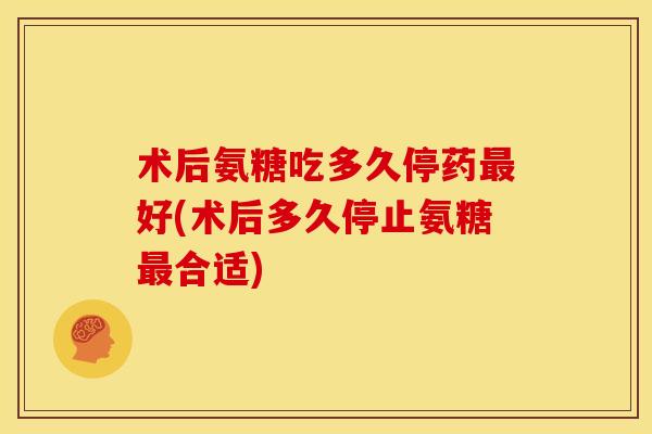 术后氨糖吃多久停药最好(术后多久停止氨糖最合适)