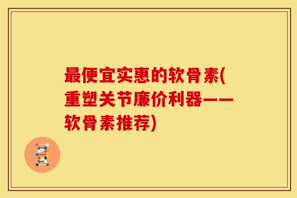 最便宜实惠的软骨素(重塑关节廉价利器——软骨素推荐)