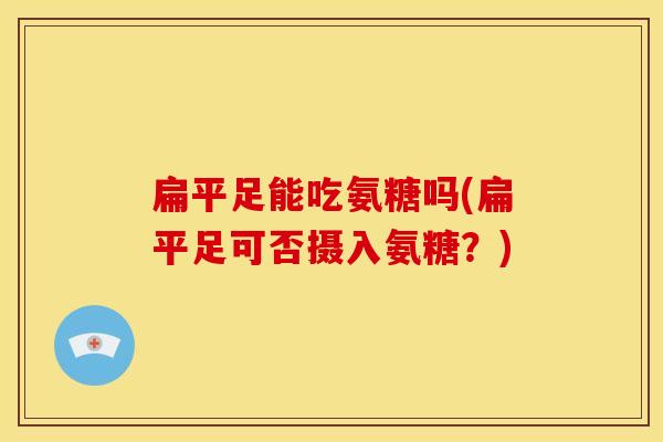 扁平足能吃氨糖吗(扁平足可否摄入氨糖?) 扁平足能吃氨糖吗(扁平足可否摄入氨糖?)