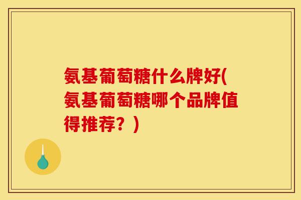 氨基葡萄糖什么牌好(氨基葡萄糖哪个品牌值得推荐？)