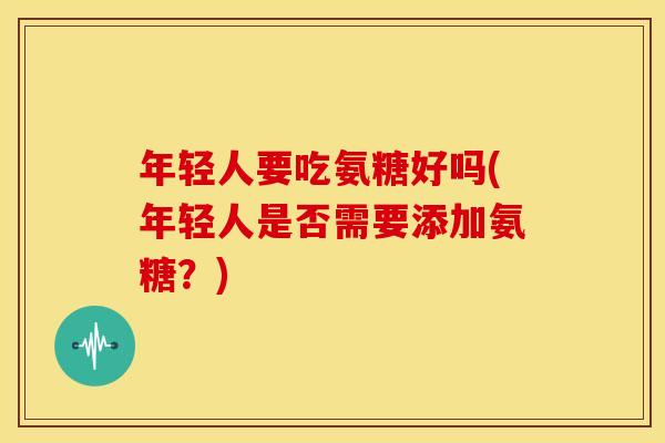 年轻人要吃氨糖好吗(年轻人是否需要添加氨糖？)