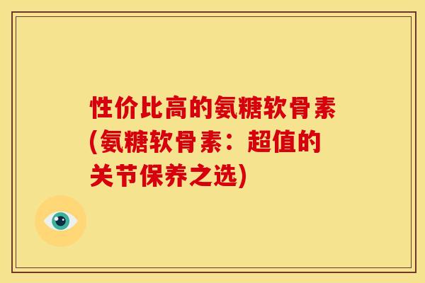 性价比高的氨糖软骨素(氨糖软骨素：超值的关节保养之选)