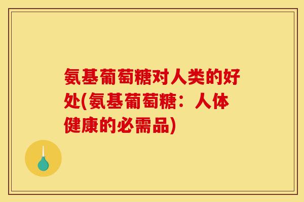 氨基葡萄糖对人类的好处(氨基葡萄糖：人体健康的必需品)