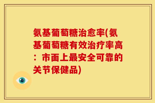 氨基葡萄糖治愈率(氨基葡萄糖有效治疗率高：市面上最安全可靠的关节保健品)