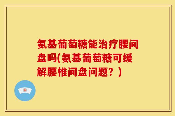 氨基葡萄糖能腰间盘吗(氨基葡萄糖可缓解腰椎间盘问题？)