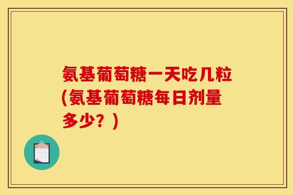 氨基葡萄糖一天吃几粒(氨基葡萄糖每日剂量多少？)