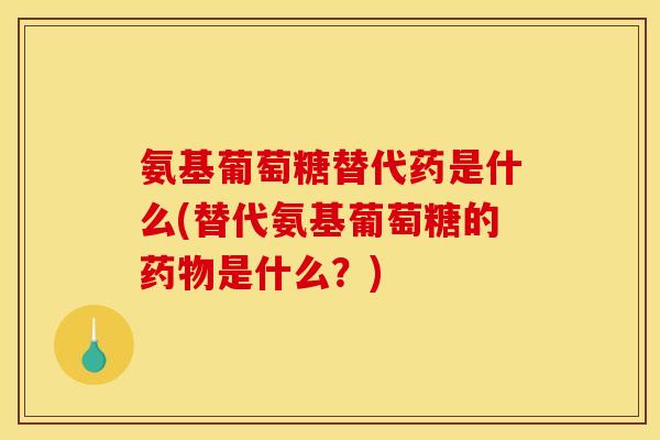 氨基葡萄糖替代药是什么(替代氨基葡萄糖的药物是什么？)