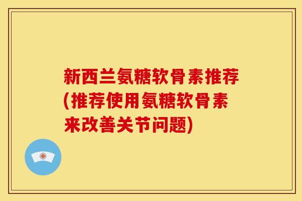 新西兰氨糖软骨素推荐(推荐使用氨糖软骨素来改善关节问题)