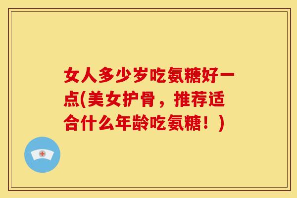 女人多少岁吃氨糖好一点(美女护骨，推荐适合什么年龄吃氨糖！)