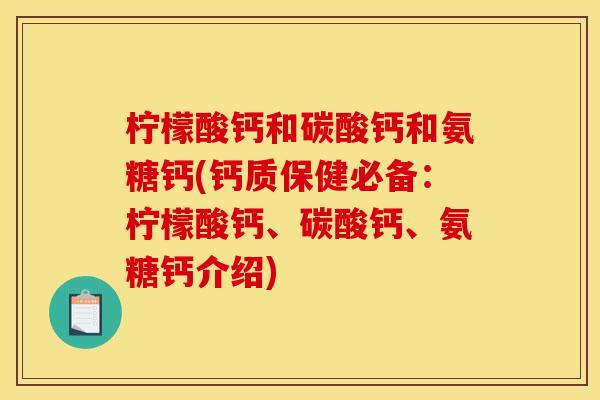 柠檬酸钙和碳酸钙和氨糖钙(钙质保健必备：柠檬酸钙、碳酸钙、氨糖钙介绍)