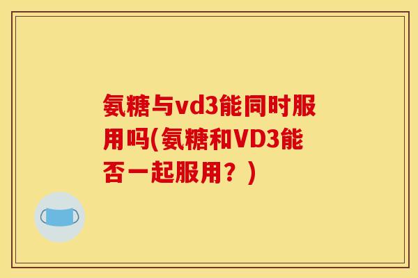 氨糖与vd3能同时服用吗(氨糖和VD3能否一起服用?) 氨糖与vd3能同时服用吗(氨糖和VD3能否一起服用?)