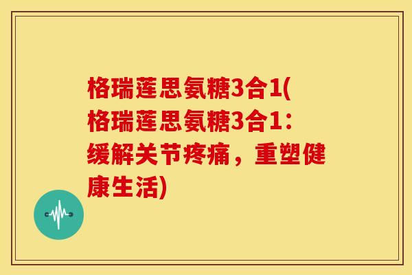 格瑞莲思氨糖3合1(格瑞莲思氨糖3合1：缓解关节疼痛，重塑健康生活)