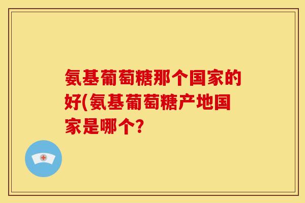 氨基葡萄糖那个国家的好(氨基葡萄糖产地国家是哪个？