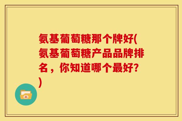 氨基葡萄糖那个牌好(氨基葡萄糖产品品牌排名，你知道哪个好？)