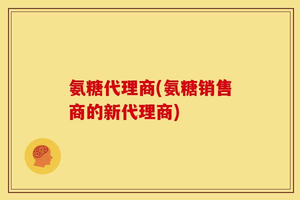 氨糖代理商(氨糖销售商的新代理商)