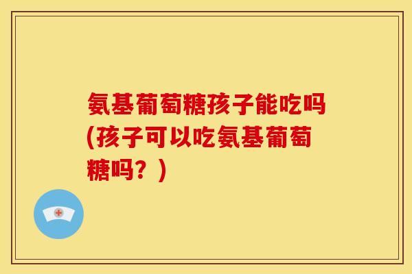 氨基葡萄糖孩子能吃吗(孩子可以吃氨基葡萄糖吗？)