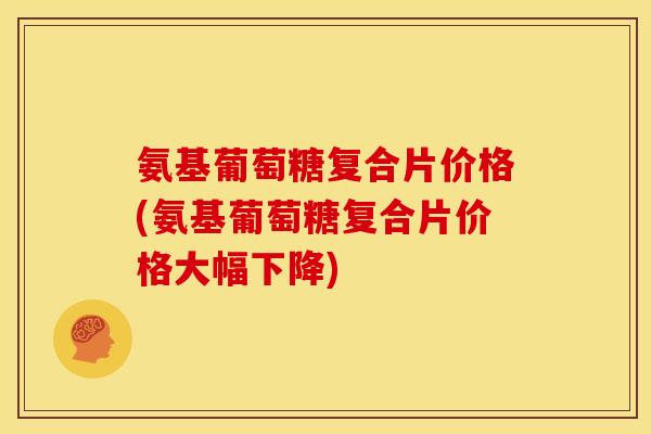 氨基葡萄糖复合片价格(氨基葡萄糖复合片价格大幅下降)