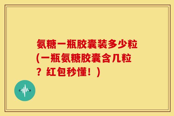 氨糖一瓶胶囊装多少粒(一瓶氨糖胶囊含几粒？红包秒懂！)