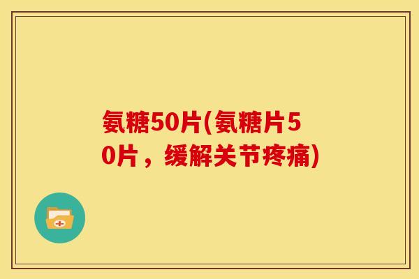 氨糖50片(氨糖片50片，缓解关节疼痛)