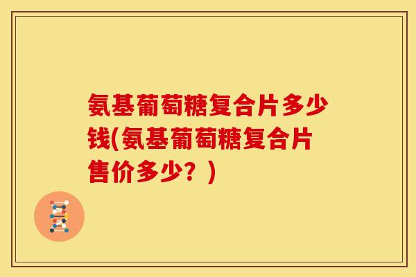 氨基葡萄糖复合片多少钱(氨基葡萄糖复合片售价多少？)