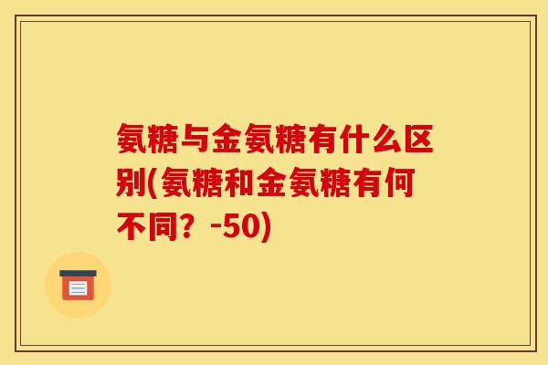 氨糖与金氨糖有什么区别(氨糖和金氨糖有何不同？-50)