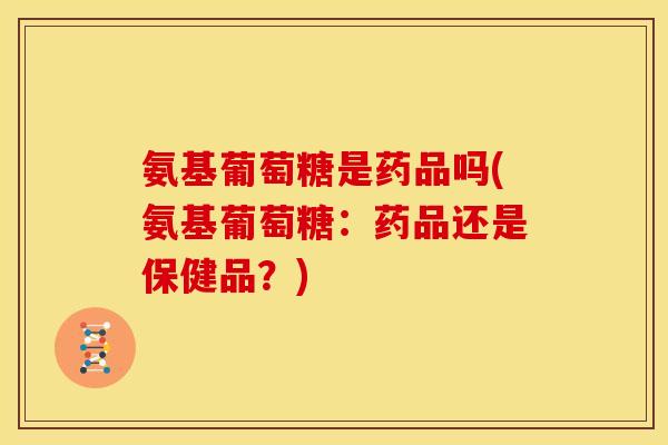 氨基葡萄糖是药品吗(氨基葡萄糖：药品还是保健品？)