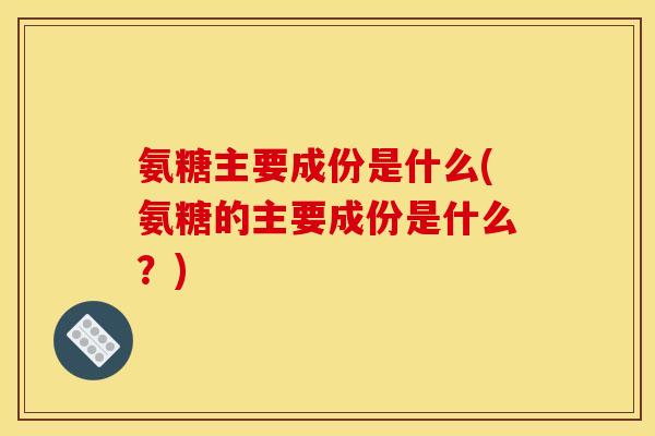 氨糖主要成份是什么(氨糖的主要成份是什么？)