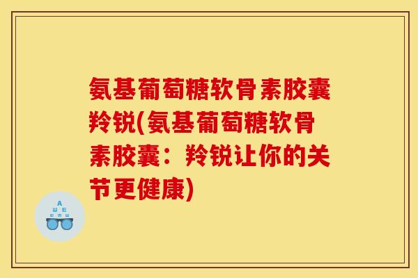 氨基葡萄糖软骨素胶囊羚锐(氨基葡萄糖软骨素胶囊：羚锐让你的关节更健康)