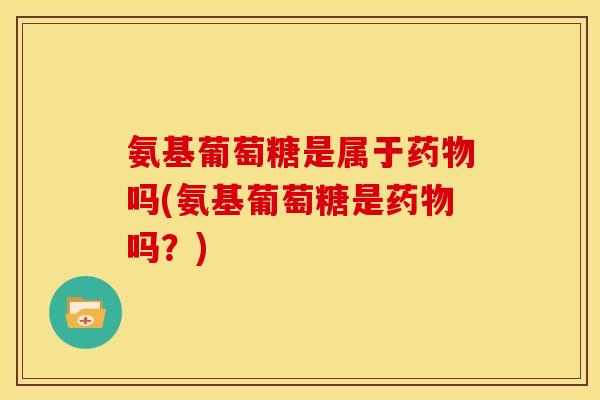氨基葡萄糖是属于药物吗(氨基葡萄糖是药物吗？)
