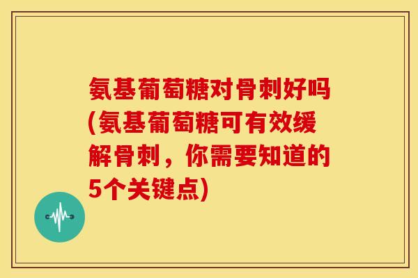 氨基葡萄糖对骨刺好吗(氨基葡萄糖可有效缓解骨刺，你需要知道的5个关键点)