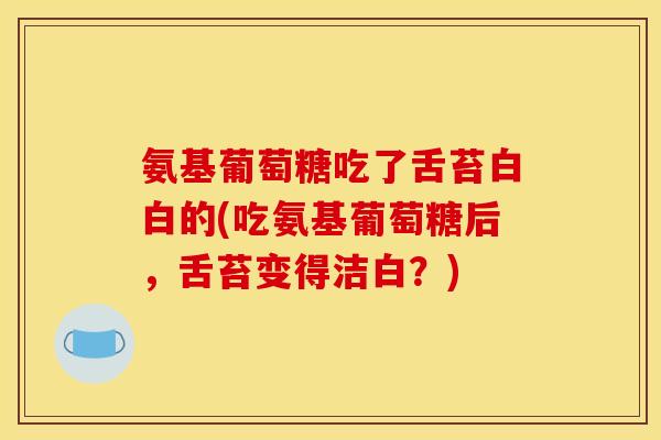 氨基葡萄糖吃了舌苔白白的(吃氨基葡萄糖后，舌苔变得洁白？)