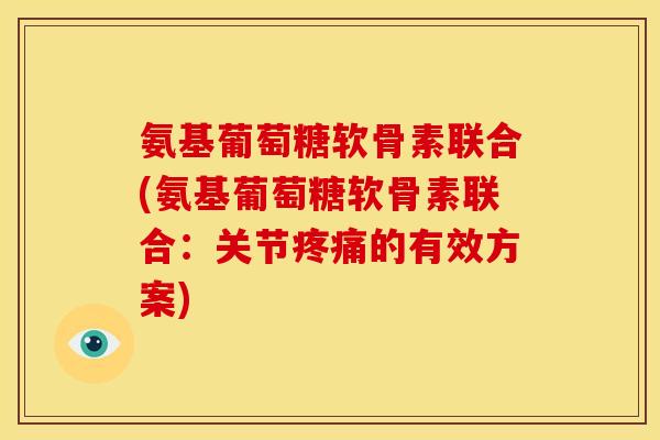 氨基葡萄糖软骨素联合(氨基葡萄糖软骨素联合：关节疼痛的有效方案)