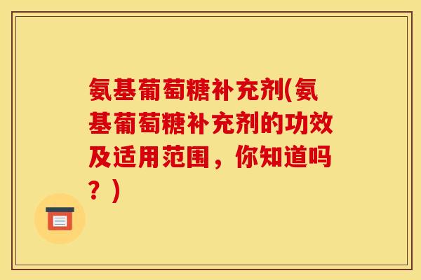 氨基葡萄糖补充剂(氨基葡萄糖补充剂的功效及适用范围，你知道吗？)