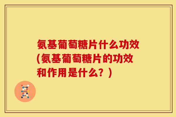 氨基葡萄糖片什么功效(氨基葡萄糖片的功效和作用是什么？)