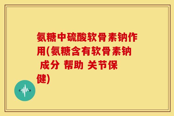 氨糖中硫酸软骨素钠作用(氨糖含有软骨素钠 成分 帮助 关节保健)