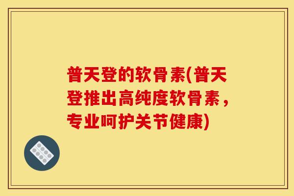普天登的软骨素(普天登推出高纯度软骨素，专业呵护关节健康)