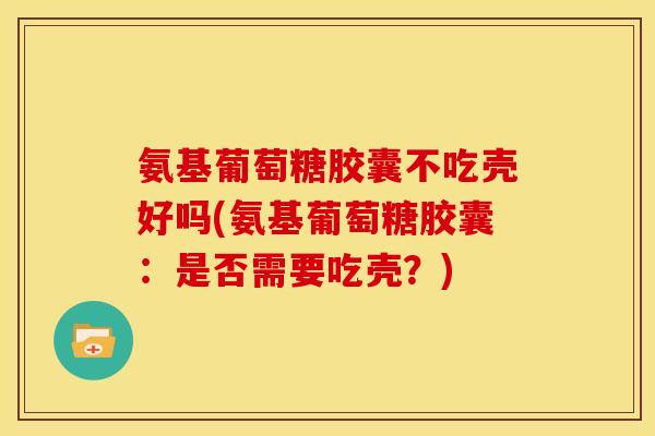 氨基葡萄糖胶囊不吃壳好吗(氨基葡萄糖胶囊：是否需要吃壳？)