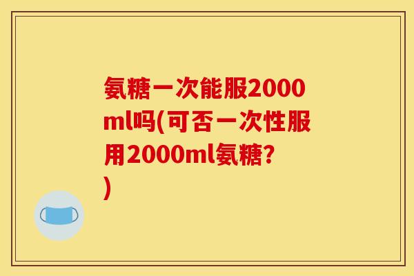 氨糖一次能服2000ml吗(可否一次性服用2000ml氨糖？)