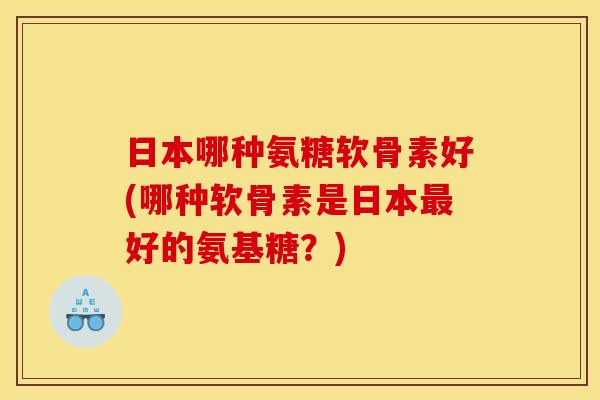 日本哪种氨糖软骨素好(哪种软骨素是日本好的氨基糖?) 日本哪种氨糖软骨素好(哪种软骨素是日本好的氨基糖?)