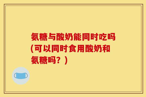 氨糖与酸奶能同时吃吗(可以同时食用酸奶和氨糖吗？)
