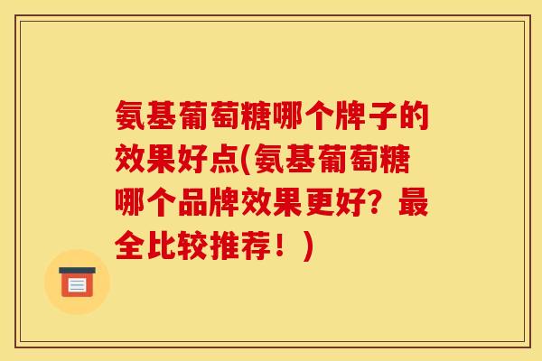 氨基葡萄糖哪个牌子的效果好点(氨基葡萄糖哪个品牌效果更好？最全比较推荐！)