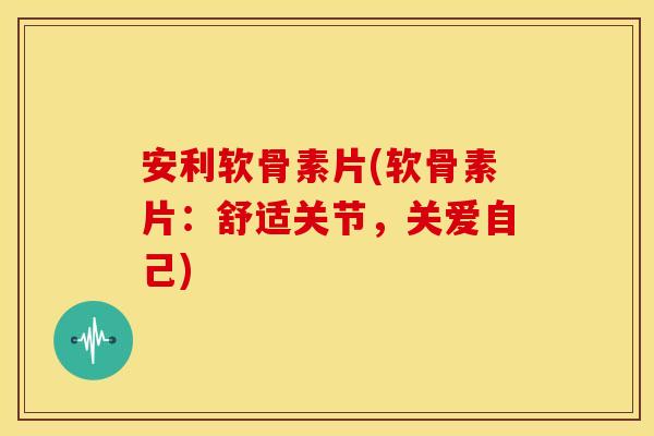 安利软骨素片(软骨素片：舒适关节，关爱自己)