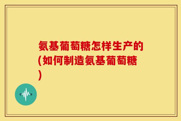 氨基葡萄糖怎样生产的(如何制造氨基葡萄糖)