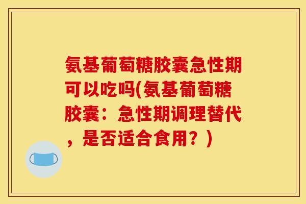 氨基葡萄糖胶囊急性期可以吃吗(氨基葡萄糖胶囊：急性期调理替代，是否适合食用？)